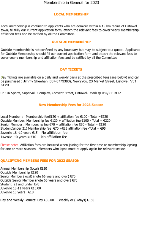 Membership in General for 2024    LOCAL MEMBERSHIP   Local membership is confined to applicants who are domicile within a 15 km radius of Listowel town, fill fully our current application form, attach the relevant fees to cover yearly membership, affiliation fees and be ratified by all the Committee.  OUTSIDE MEMBERSHIP   Outside membership is not confined by any boundary but may be subject to a quota . Applicants for Outside Membership should fill our current application form and attach the relevant fees to cover yearly membership and affiliation fees and be ratified by all the Committee   DAY TICKETS  Day Tickets are available on a daily and weekly basis at the prescribed fees (see below) and can be purchased : Jimmy Sheehan (087-3773380), New2You, 23 Market Street, Listowel. V31 KF29.  0r : JK Sports, Supervalu Complex, Convent Street, Listowel.  Mark @ 087/2119172   New Membership Fees for 2024 Season   Local Member ;   Membership fee€120 + affiliation fee €100 - Total =€220  Outside Member: Membership fee €120 + affiliation fee €100 - Total = €220 Senior Member : Membership fee €70 + affiliation fee €50 - Total = €120 Student(under 21) Membership fee  €70 +€25 affiliation fee -Total = €95  Juvenile 18 -10 years €15    No affillation fee  Juvenile  10 years = €10     No affillation fee  Please note:  Affiliation fees are incurred when joining for the first time or membership lapsing for one or more seasons.  Members who lapse must re-apply again for relevant season.   QUALIFYING MEMBERS FEES FOR 2024 SEASON  Annual Membership (local) €120 Outside Membership €120 Senior Member (local) (note 66 years and over) €70 Outside Senior Member (note 66 years and over) €70 Student  21 and under €70 Juvenile 18-11 years €15.00 Juvenile 10 years   €10  Day and Weekly Permits: Day €35.00     Weekly or ( 7days) €150