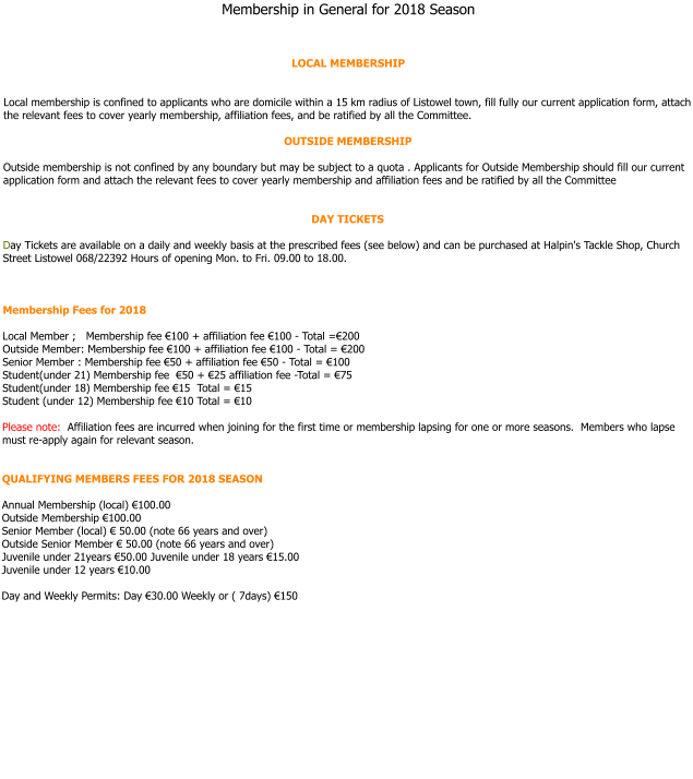 Membership in General for 2018 Season     LOCAL MEMBERSHIP   Local membership is confined to applicants who are domicile within a 15 km radius of Listowel town, fill fully our current application form, attach the relevant fees to cover yearly membership, affiliation fees, and be ratified by all the Committee.  OUTSIDE MEMBERSHIP   Outside membership is not confined by any boundary but may be subject to a quota . Applicants for Outside Membership should fill our current application form and attach the relevant fees to cover yearly membership and affiliation fees and be ratified by all the Committee   DAY TICKETS  Day Tickets are available on a daily and weekly basis at the prescribed fees (see below) and can be purchased at Halpin's Tackle Shop, Church Street Listowel 068/22392 Hours of opening Mon. to Fri. 09.00 to 18.00.    Membership Fees for 2018  Local Member ;   Membership fee €100 + affiliation fee €100 - Total =€200  Outside Member: Membership fee €100 + affiliation fee €100 - Total = €200 Senior Member : Membership fee €50 + affiliation fee €50 - Total = €100 Student(under 21) Membership fee  €50 + €25 affiliation fee -Total = €75  Student(under 18) Membership fee €15  Total = €15  Student (under 12) Membership fee €10 Total = €10  Please note:  Affiliation fees are incurred when joining for the first time or membership lapsing for one or more seasons.  Members who lapse must re-apply again for relevant season.   QUALIFYING MEMBERS FEES FOR 2018 SEASON  Annual Membership (local) €100.00 Outside Membership €100.00  Senior Member (local) € 50.00 (note 66 years and over)  Outside Senior Member € 50.00 (note 66 years and over)  Juvenile under 21years €50.00 Juvenile under 18 years €15.00 Juvenile under 12 years €10.00   Day and Weekly Permits: Day €30.00 Weekly or ( 7days) €150